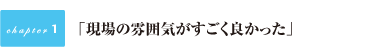 『現場の雰囲気がすごく良かった』