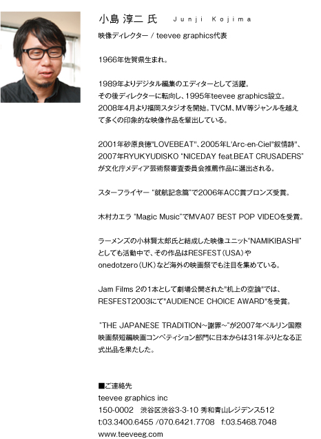 小島淳二
Junji Kojima/映像ディレクター/teevee graphics代表
1966年佐賀県生まれ。
1989年よりデジタル編集のエディターとして活躍。
その後ディレクターに転向し、1995年teevee graphics設立。
2008年4月より福岡スタジオを開始。
TVCM、MV等ジャンルを越えて多くの印象的な映像作品を輩出している。
2001年砂原良徳“LOVEBEAT”、2005年L'Arc-en-Ciel“叙情詩”、
2007年RYUKYUDISKO“NICEDAY feat.BEAT CRUSADERS”が文化庁メディア芸術祭審査委員会推薦作品に選出される。
スターフライヤー“就航記念篇”で2006年ACC賞ブロンズ受賞。
木村カエラ “Magic Music”でMVA07 BEST POP VIDEOを受賞。
ラーメンズの小林賢太郎氏と結成した映像ユニット”NAMIKIBASHI”としても活動中で、
その作品はRESFEST(USA)やonedotzero(UK)など海外の映画祭でも注目を集めている。
Jam Films 2の1本として劇場公開された“机上の空論”では、RESFEST2003にて“AUDIENCE CHOICE AWARD”を受賞。
”THE JAPANESE TRADITION?謝罪?”が2007年ベルリン国際映画祭短編映画コンペティション部門に日本からは31年ぶりとなる正式出品を果たした。
■ご連絡先
teevee graphics inc
150-0002 渋谷区渋谷3-3-10 秀和青山レジデンス512
t:03.3400.6455 070.6421.7708 f:03.5468.7048
www.teeveeg.com