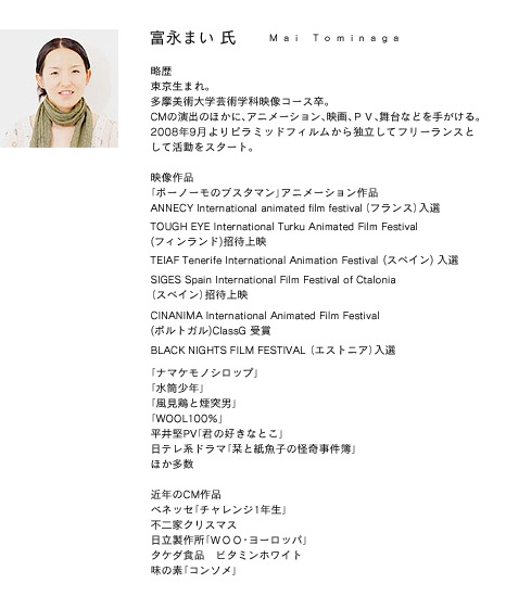 富永まいプロフィール 略歴 東京生まれ。
多摩美術大学芸術学科映像コース卒。
CMの演出のほかに、アニメーション、映画、PV、舞台などを手がける。
2008年9月よりピラミッドフィルムから独立してフリーランスとして活動をスタート。
映像作品
「ボーノーモのブスタマン」アニメーション作品
ANNECY International animated film festival(フランス)入選
TOUGH EYE International Turku Animated Film Festival (フィンランド)招待上映
TEIAF Tenerife International Animation Festival (スペイン) 入選
SIGES Spain International Film Festival of Ctalonia(スペイン)招待上映
CINANIMA International Animated Film Festival (ポルトガル)ClassG 受賞
BLACK NIGHTS FILM FESTIVAL (エストニア)入選
「ナマケモノシロップ」
「水筒少年」
「風見鶏と煙突男」
「WOOL100%」
平井堅PV「君の好きなとこ」
日テレ系ドラマ「栞と紙魚子の怪奇事件簿」
ほか多数
近年のCM作品
ベネッセ「チャレンジ1年生」
不二家クリスマス
日立製作所「WOO・ヨーロッパ」
タケダ食品 ビタミンホワイト
味の素「コンソメ」