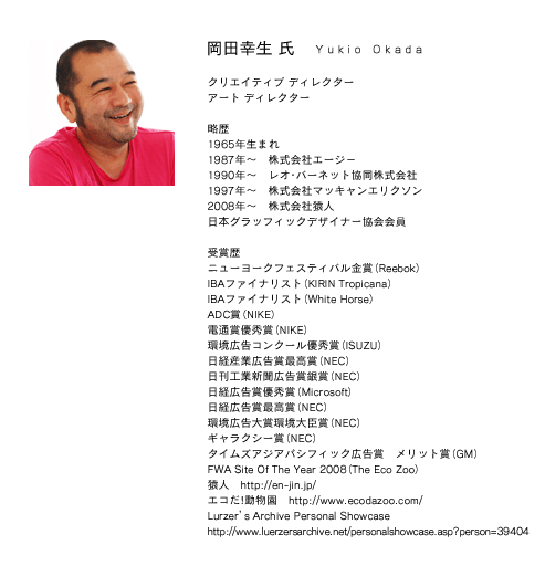 クリエイティブ ディレクター
アート ディレクター
岡田幸生
1965年生まれ
1987年? 株式会社エージ?
1990年? レオ・バーネット協同株式会社
1997年? 株式会社マッキャンエリクソン
2008年? 株式会社猿人
日本グラッフィックデザイナー協会会員
受賞歴
ニューヨークフェスティバル金賞(Reebok)
IBAファイナリスト(KIRIN Tropicana)
IBAファイナリスト(White Horse)
ADC賞(NIKE)
電通賞優秀賞(NIKE)
環境広告コンクール優秀賞(ISUZU)
日経産業広告賞最高賞(NEC)
日刊工業新聞広告賞銀賞(NEC)
日経広告賞優秀賞(Microsoft)
日経広告賞最高賞(NEC)
環境広告大賞環境大臣賞(NEC)
ギャラクシー賞(NEC)
タイムズアジアパシフィック広告賞 メリット賞(GM)
FWA Site Of The Year 2008(The Eco Zoo)
猿人 http://en-jin.jp/
エコだ!動物園 http://www.ecodazoo.com/
Lurzer’s Archive Personal Showcase
http://www.luerzersarchive.net/personalshowcase.asp?person=39404